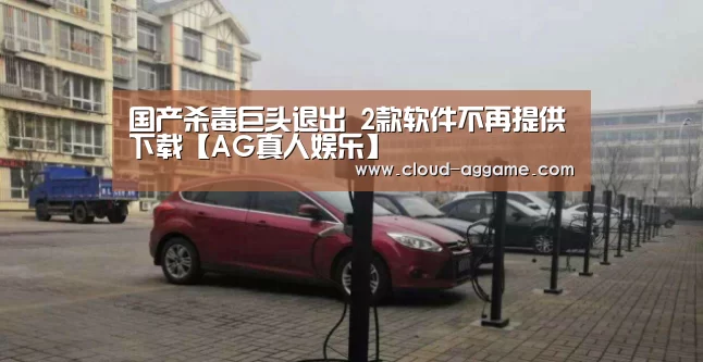 国产杀毒巨头退出 2款软件不再提供下载【AG真人娱乐】(图4) AG真人互动